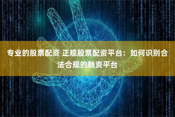 专业的股票配资 正规股票配资平台：如何识别合法合规的融资平台