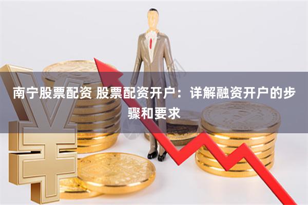 南宁股票配资 股票配资开户：详解融资开户的步骤和要求