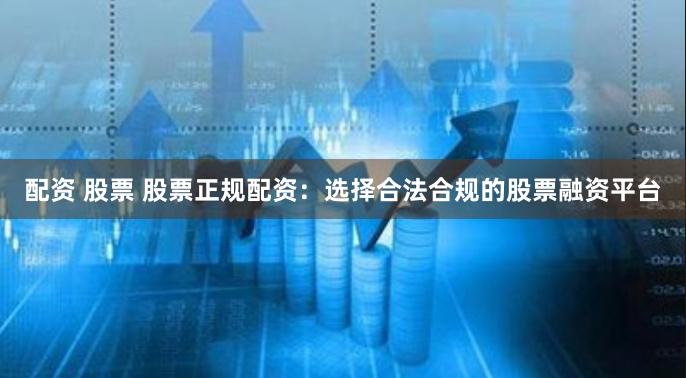 配资 股票 股票正规配资：选择合法合规的股票融资平台