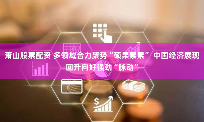 萧山股票配资 多领域合力聚势“硕果累累” 中国经济展现回升向好强劲“脉动”