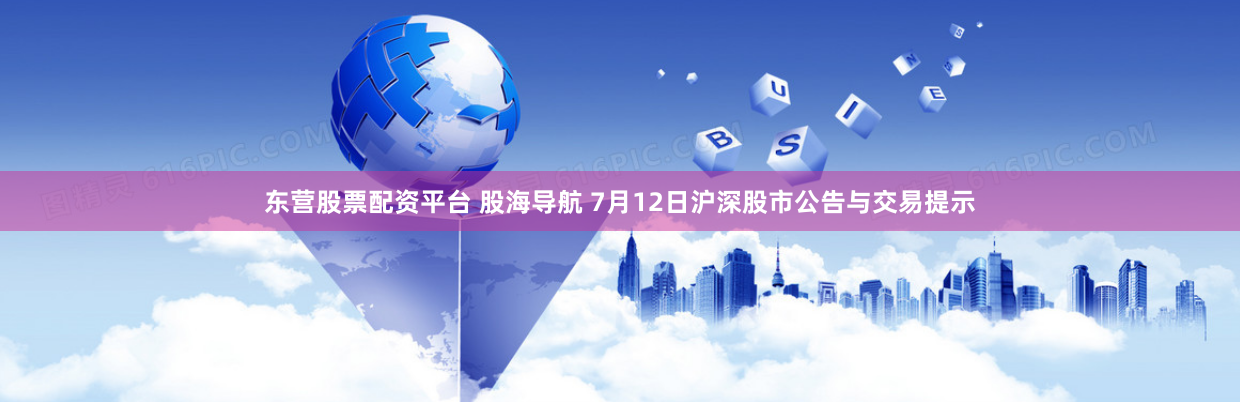 东营股票配资平台 股海导航 7月12日沪深股市公告与交易提示