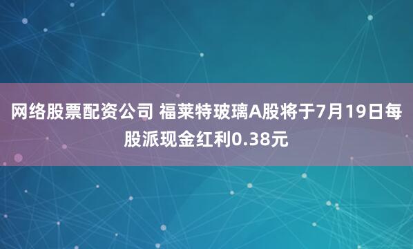 网络股票配资公司 福莱特玻璃A股将于7月19日每股派现金红利0.38元