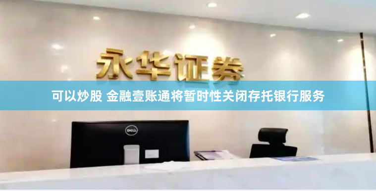 可以炒股 金融壹账通将暂时性关闭存托银行服务
