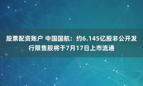 股票配资账户 中国国航：约6.145亿股非公开发行限售股将于7月17日上市流通